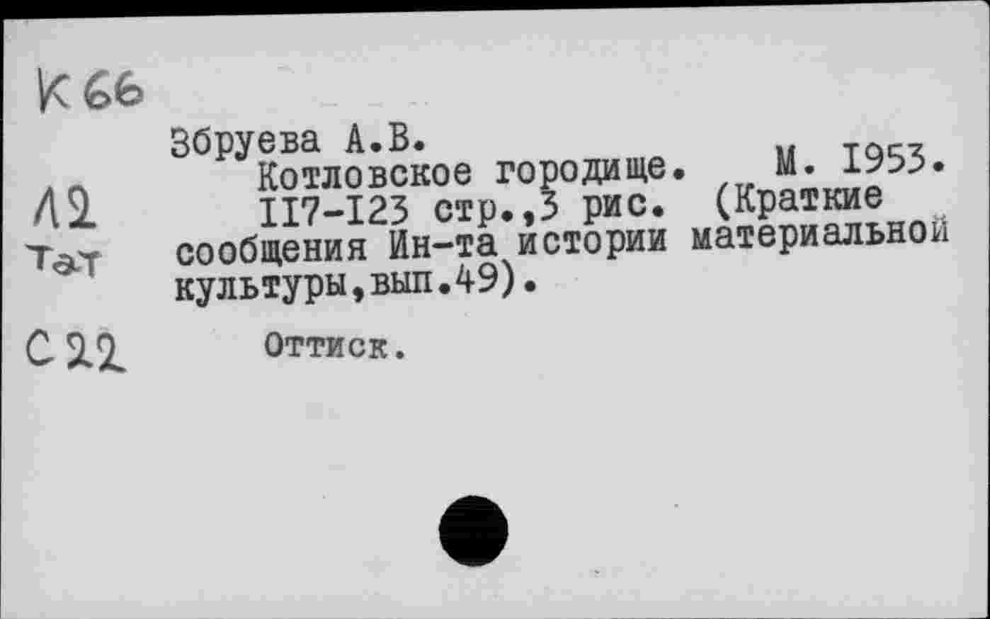 ﻿к £6
ЛІ
en
Збруева А.В.
Котловское городище. М. 1953.
ІІ7-І23 стр.,3 рис. (Краткие сообщения Ин-та истории материальной культуры,вып.49).
Оттиск.